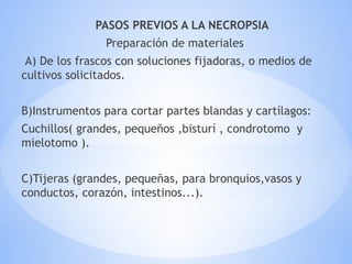 PASOS PREVIOS A LA NECROPSIA
Preparación de materiales
A) De los frascos con soluciones fijadoras, o medios de
cultivos solicitados.
B)Instrumentos para cortar partes blandas y cartílagos:
Cuchillos( grandes, pequeños ,bisturí , condrotomo y
mielotomo ).
C)Tijeras (grandes, pequeñas, para bronquios,vasos y
conductos, corazón, intestinos...).
 