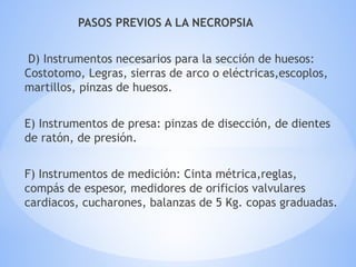 PASOS PREVIOS A LA NECROPSIA
D) Instrumentos necesarios para la sección de huesos:
Costotomo, Legras, sierras de arco o eléctricas,escoplos,
martillos, pinzas de huesos.
E) Instrumentos de presa: pinzas de disección, de dientes
de ratón, de presión.
F) Instrumentos de medición: Cinta métrica,reglas,
compás de espesor, medidores de orificios valvulares
cardiacos, cucharones, balanzas de 5 Kg. copas graduadas.
 