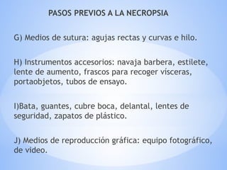 PASOS PREVIOS A LA NECROPSIA
G) Medios de sutura: agujas rectas y curvas e hilo.
H) Instrumentos accesorios: navaja barbera, estilete,
lente de aumento, frascos para recoger vísceras,
portaobjetos, tubos de ensayo.
I)Bata, guantes, cubre boca, delantal, lentes de
seguridad, zapatos de plástico.
J) Medios de reproducción gráfica: equipo fotográfico,
de video.
 