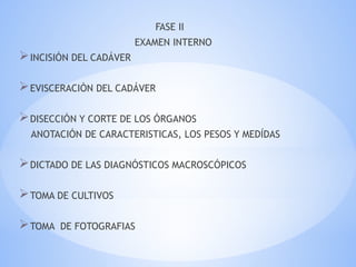 FASE II
EXAMEN INTERNO
INCISIÓN DEL CADÁVER
EVISCERACIÒN DEL CADÁVER
DISECCIÓN Y CORTE DE LOS ÓRGANOS
ANOTACIÓN DE CARACTERISTICAS, LOS PESOS Y MEDÍDAS
DICTADO DE LAS DIAGNÓSTICOS MACROSCÓPICOS
TOMA DE CULTIVOS
TOMA DE FOTOGRAFIAS
 