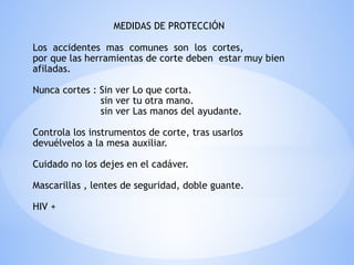 MEDIDAS DE PROTECCIÓN
Los accidentes mas comunes son los cortes,
por que las herramientas de corte deben estar muy bien
afiladas.
Nunca cortes : Sin ver Lo que corta.
sin ver tu otra mano.
sin ver Las manos del ayudante.
Controla los instrumentos de corte, tras usarlos
devuélvelos a la mesa auxiliar.
Cuidado no los dejes en el cadáver.
Mascarillas , lentes de seguridad, doble guante.
HIV +
 