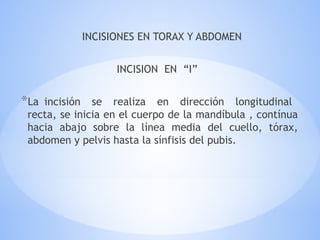 INCISIONES EN TORAX Y ABDOMEN
INCISION EN “I”
*La incisión se realiza en dirección longitudinal
recta, se inicia en el cuerpo de la mandíbula , contínua
hacia abajo sobre la línea media del cuello, tórax,
abdomen y pelvis hasta la sínfisis del pubis.
 