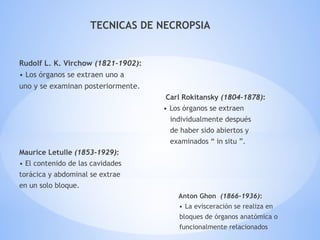 TECNICAS DE NECROPSIA
Rudolf L. K. Virchow (1821-1902):
• Los órganos se extraen uno a
uno y se examinan posteriormente.
Carl Rokitansky (1804-1878):
• Los órganos se extraen
individualmente después
de haber sido abiertos y
examinados “ in situ ”.
Maurice Letulle (1853-1929):
• El contenido de las cavidades
torácica y abdominal se extrae
en un solo bloque.
Anton Ghon (1866-1936):
• La evisceración se realiza en
bloques de órganos anatómica o
funcionalmente relacionados
 