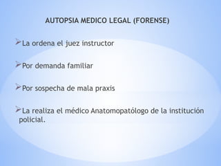 AUTOPSIA MEDICO LEGAL (FORENSE)
La ordena el juez instructor
Por demanda familiar
Por sospecha de mala praxis
La realiza el médico Anatomopatólogo de la institución
policial.
 