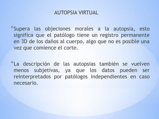 AUTOPSIA VIRTUAL
*Supera las objeciones morales a la autopsia, esto
significa que el patólogo tiene un registro permanente
en 3D de los daños al cuerpo, algo que no es posible una
vez que comience el corte.
*La descripción de las autopsias también se vuelven
menos subjetivas, ya que los datos pueden ser
reinterpretados por patólogos independientes en caso
necesario.
 
