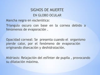 SIGNOS DE MUERTE
EN GLOBO OCULAR
Mancha negra en esclerótica:
Triangulo oscuro con base en la cornea debido a
fenómenos de evaporación .
Opacidad corneal: Se presenta cuando el organismo
pierde calor, por el fenómeno de evaporación
originando disecación y deshidratación.
Midriasis: Relajación del esfínter de pupila , provocando
su dilatación máxima.
 