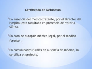 Certificado de Defunción
*En ausencia del médico tratante, por el Director del
Hospital esta facultado en presencia de historia
clínica.
*En caso de autopsia médico-legal, por el medico
forense .
*En comunidades rurales en ausencia de médico, lo
certifica el prefecto.
 