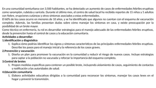 En una comunidad semiurbana con 3,500 habitantes, se ha detectado un aumento de casos de enfermedades febriles eruptivas
como sarampión, rubéola y varicela. Durante el último mes, el centro de salud local ha recibido reportes de 15 niños y 5 adultos
con fiebre, erupciones cutáneas y otros síntomas asociados a estas enfermedades.
El 60% de los casos ocurre en menores de 10 años, y se ha identificado que algunos no cuentan con el esquema de vacunación
completo. Además, las familias presentan dudas sobre cómo manejar los síntomas en casa, y existe preocupación por la
posibilidad de un brote mayor.
Como técnico en enfermería, tu rol es desarrollar estrategias para el manejo adecuado de las enfermedades febriles eruptivas,
desde la prevención hasta el control de casos y la educación comunitaria.
Actividades a desarrollar:
1.Identificación y diagnóstico
1. Explica cómo podrías identificar los signos y síntomas característicos de las principales enfermedades febriles eruptivas.
Describe los pasos para el manejo inicial y la referencia de los casos graves.
2.Prevención y vacunación
1. Diseña un plan para promover la vacunación en la comunidad y reducir el riesgo de nuevos casos. Incluye estrategias
para captar a la población no vacunada y reforzar la importancia del esquema completo.
3.Control de brotes
1. Propon medidas específicas para contener un posible brote, incluyendo aislamiento de casos, seguimiento de contactos
y notificación a las autoridades de salud.
4.Educación comunitaria
1. Elabora actividades educativas dirigidas a la comunidad para reconocer los síntomas, manejar los casos leves en el
hogar y prevenir la transmisión.
 