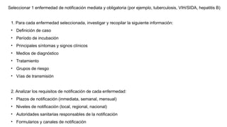 1. Para cada enfermedad seleccionada, investigar y recopilar la siguiente información:
• Definición de caso
• Período de incubación
• Principales síntomas y signos clínicos
• Medios de diagnóstico
• Tratamiento
• Grupos de riesgo
• Vías de transmisión
2. Analizar los requisitos de notificación de cada enfermedad:
• Plazos de notificación (inmediata, semanal, mensual)
• Niveles de notificación (local, regional, nacional)
• Autoridades sanitarias responsables de la notificación
• Formularios y canales de notificación
Seleccionar 1 enfermedad de notificación mediata y obligatoria (por ejemplo, tuberculosis, VIH/SIDA, hepatitis B)
 