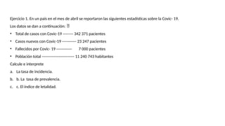 Ejercicio 1. En un país en el mes de abril se reportaron las siguientes estadísticas sobre la Covic- 19.
Los datos se dan a continuación: 
• Total de casos con Covic-19 -------- 342 371 pacientes
• Casos nuevos con Covic-19 ----------- 23 247 pacientes
• Fallecidos por Covic- 19 ------------ 7 000 pacientes
• Población total ------------------------- 11 240 743 habitantes
Calcule e interprete
a. La tasa de incidencia.
b. b. La tasa de prevalencia.
c. c. El índice de letalidad.
 