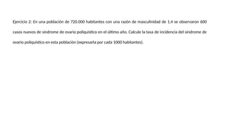 Ejercicio 2: En una población de 720.000 habitantes con una razón de masculinidad de 1,4 se observaron 600
casos nuevos de síndrome de ovario poliquístico en el último año. Calcule la tasa de incidencia del síndrome de
ovario poliquístico en esta población (expresarla por cada 1000 habitantes).
 
