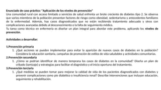 Enunciado de caso práctico: "Aplicación de los niveles de prevención"
Una comunidad rural con acceso limitado a servicios de salud enfrenta un brote creciente de diabetes tipo 2. Se observa
que varios miembros de la población presentan factores de riesgo como obesidad, sedentarismo y antecedentes familiares
de la enfermedad. Además, hay casos diagnosticados que no están recibiendo tratamiento adecuado y otros con
complicaciones avanzadas debido al desconocimiento o la falta de seguimiento médico.
Tu tarea como técnico en enfermería es diseñar un plan integral para abordar este problema, aplicando los niveles de
prevención.
Actividades a desarrollar:
1.Prevención primaria
1. ¿Qué acciones se pueden implementar para evitar la aparición de nuevos casos de diabetes en la población?
Considera la educación sanitaria, campañas de promoción de estilos de vida saludables y actividades comunitarias.
2.Prevención secundaria
1. ¿Cómo se podrían identificar de manera temprana los casos de diabetes en la comunidad? Diseña un plan de
cribado (tamizaje) y estrategias para facilitar el diagnóstico y el inicio oportuno del tratamiento.
3.Prevención terciaria
1. ¿Qué medidas se pueden tomar para mejorar la calidad de vida de los pacientes diagnosticados con diabetes y
prevenir complicaciones como pie diabético o insuficiencia renal? Describe intervenciones que incluyan educación,
seguimiento y rehabilitación.
 