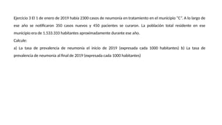 Ejercicio 3 El 1 de enero de 2019 había 2300 casos de neumonía en tratamiento en el municipio “C”. A lo largo de
ese año se notificaron 350 casos nuevos y 450 pacientes se curaron. La población total residente en ese
municipio era de 1.533.333 habitantes aproximadamente durante ese año.
Calcule:
a) La tasa de prevalencia de neumonía el inicio de 2019 (expresada cada 1000 habitantes) b) La tasa de
prevalencia de neumonía al final de 2019 (expresada cada 1000 habitantes)
 