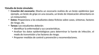 •Estudio de brote simulado:
• Creación del escenario: Diseña un escenario realista de un brote epidémico (por
ejemplo, un brote de gripe en una escuela, un brote de intoxicación alimentaria en
un restaurante).
• Datos: Proporciona a los estudiantes datos ficticios sobre casos, síntomas, factores
de riesgo, etc.
• Tareas: Los estudiantes deberán:
• Identificar la enfermedad y sus características.
• Analizar los datos epidemiológicos para determinar la fuente de infección, el
modo de transmisión y los factores de riesgo.
• Proponer medidas de control y prevención y recomendaciones.
 