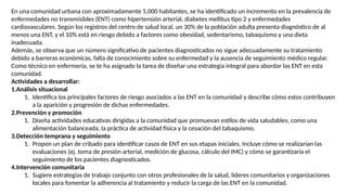 En una comunidad urbana con aproximadamente 5,000 habitantes, se ha identificado un incremento en la prevalencia de
enfermedades no transmisibles (ENT) como hipertensión arterial, diabetes mellitus tipo 2 y enfermedades
cardiovasculares. Según los registros del centro de salud local, un 30% de la población adulta presenta diagnóstico de al
menos una ENT, y el 10% está en riesgo debido a factores como obesidad, sedentarismo, tabaquismo y una dieta
inadecuada.
Además, se observa que un número significativo de pacientes diagnosticados no sigue adecuadamente su tratamiento
debido a barreras económicas, falta de conocimiento sobre su enfermedad y la ausencia de seguimiento médico regular.
Como técnico en enfermería, se te ha asignado la tarea de diseñar una estrategia integral para abordar las ENT en esta
comunidad.
Actividades a desarrollar:
1.Análisis situacional
1. Identifica los principales factores de riesgo asociados a las ENT en la comunidad y describe cómo estos contribuyen
a la aparición y progresión de dichas enfermedades.
2.Prevención y promoción
1. Diseña actividades educativas dirigidas a la comunidad que promuevan estilos de vida saludables, como una
alimentación balanceada, la práctica de actividad física y la cesación del tabaquismo.
3.Detección temprana y seguimiento
1. Propon un plan de cribado para identificar casos de ENT en sus etapas iniciales. Incluye cómo se realizarían las
evaluaciones (ej. toma de presión arterial, medición de glucosa, cálculo del IMC) y cómo se garantizaría el
seguimiento de los pacientes diagnosticados.
4.Intervención comunitaria
1. Sugiere estrategias de trabajo conjunto con otros profesionales de la salud, líderes comunitarios y organizaciones
locales para fomentar la adherencia al tratamiento y reducir la carga de las ENT en la comunidad.
 
