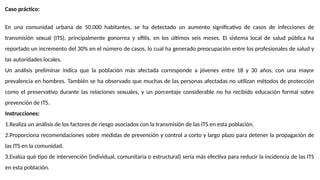 Caso práctico:
En una comunidad urbana de 50,000 habitantes, se ha detectado un aumento significativo de casos de infecciones de
transmisión sexual (ITS), principalmente gonorrea y sífilis, en los últimos seis meses. El sistema local de salud pública ha
reportado un incremento del 30% en el número de casos, lo cual ha generado preocupación entre los profesionales de salud y
las autoridades locales.
Un análisis preliminar indica que la población más afectada corresponde a jóvenes entre 18 y 30 años, con una mayor
prevalencia en hombres. También se ha observado que muchas de las personas afectadas no utilizan métodos de protección
como el preservativo durante las relaciones sexuales, y un porcentaje considerable no ha recibido educación formal sobre
prevención de ITS.
Instrucciones:
1.Realiza un análisis de los factores de riesgo asociados con la transmisión de las ITS en esta población.
2.Proporciona recomendaciones sobre medidas de prevención y control a corto y largo plazo para detener la propagación de
las ITS en la comunidad.
3.Evalúa qué tipo de intervención (individual, comunitaria o estructural) sería más efectiva para reducir la incidencia de las ITS
en esta población.
 