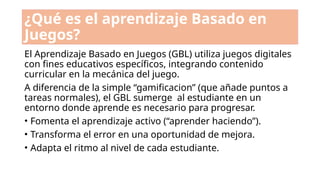 ¿Qué es el aprendizaje Basado en
Juegos?
El Aprendizaje Basado en Juegos (GBL) utiliza juegos digitales
con fines educativos específicos, integrando contenido
curricular en la mecánica del juego.
A diferencia de la simple “gamificacion” (que añade puntos a
tareas normales), el GBL sumerge al estudiante en un
entorno donde aprende es necesario para progresar.
• Fomenta el aprendizaje activo (“aprender haciendo”).
• Transforma el error en una oportunidad de mejora.
• Adapta el ritmo al nivel de cada estudiante.
 