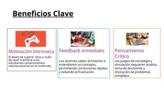 Beneficios Clave
Motivación Intrínseca
El deseo de superar retos y “subir
de nivel” mantiene a los
estudiantes comprometidos
voluntariamente en el contenido.
Feedback inmediato
Los alumnos saben al instante si
entendieron un concepto,
permitiendo correcciones rápidas
y evitando la frustración.
Pensamiento
Crítico
Los juegos de estrategia y
simulación requieren analisis,
toma de decisiones y
resolución de problemas
complejos.
 