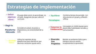 Estrategias de implementación
✓ Definir
objetivos
claros :
✓ Elegir la
Plataforma
Adecuada:
✓ Analizar
Datos:
El juego debe servir al aprendizaje, no
al revés. Asegúrate de que cubra el
currículo.
Considera la edad, el acceso a
dispositivos y la conectividad de tu
aula.
Utiliza los reportes de las
plataformas para identificar que
alumnos necesitan ayuda extra.
✓ Equilibrar
Tecnologías:
✓ Fomentar la
Colaboración:
✓ Diversión
Con
Propósito:
Combina tiempo de pantalla con
discusiones en grupo y reflexión
offline.
Usa juegos en modo equipo para
desarrollar habilidades sociales y
comunicación.
Mantén al ambiente lúdico pero
siempre cierra tu sesión
recapitulando lo aprendido.
 