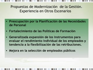 Propuestas de Modernización de la Gestión.
Experiencia en Otros Escenarios
• Preocupación por la Planificación de las Necesidades
de Personal
• Fortalecimiento de las Políticas de Formación
• Generalizada expansión de los instrumentos para
evaluar el rendimiento individual de los empleados y
tendencia a la flexibilización de las retribuciones.
• Mejora en la selección de empleados públicos
 