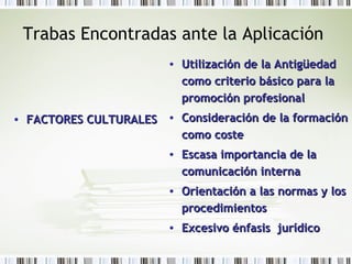 Trabas Encontradas ante la Aplicación
• FACTORES CULTURALESFACTORES CULTURALES
• Utilización de la AntigüedadUtilización de la Antigüedad
como criterio básico para lacomo criterio básico para la
promoción profesionalpromoción profesional
• Consideración de la formaciónConsideración de la formación
como costecomo coste
• Escasa importancia de laEscasa importancia de la
comunicación internacomunicación interna
• Orientación a las normas y losOrientación a las normas y los
procedimientosprocedimientos
• Excesivo énfasis jurídicoExcesivo énfasis jurídico
 