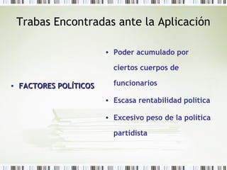Trabas Encontradas ante la Aplicación
• FACTORES POLÍTICOSFACTORES POLÍTICOS
• Poder acumulado por
ciertos cuerpos de
funcionarios
• Escasa rentabilidad política
• Excesivo peso de la política
partidista
 