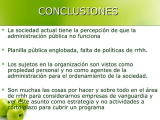 CONCLUSIONESCONCLUSIONES
 La sociedad actual tiene la percepción de que la
administración pública no funciona
 Planilla pública englobada, falta de políticas de rrhh.
 Los sujetos en la organización son vistos como
propiedad personal y no como agentes de la
administración para el ordenamiento de la sociedad.
 Son muchas las cosas por hacer y sobre todo en el área
de rrhh para considerarnos empresas de vanguardia y
ver este asunto como estrategia y no actividades a
corto plazo para cubrir un programa
 