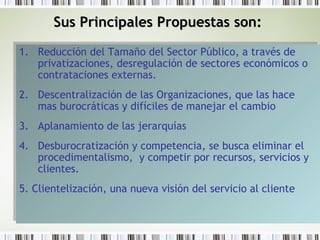 Sus Principales Propuestas son:Sus Principales Propuestas son:
1. Reducción del Tamaño del Sector Público, a través de
privatizaciones, desregulación de sectores económicos o
contrataciones externas.
2. Descentralización de las Organizaciones, que las hace
mas burocráticas y difíciles de manejar el cambio
3. Aplanamiento de las jerarquías
4. Desburocratización y competencia, se busca eliminar el
procedimentalismo, y competir por recursos, servicios y
clientes.
5. Clientelización, una nueva visión del servicio al cliente
1. Reducción del Tamaño del Sector Público, a través de
privatizaciones, desregulación de sectores económicos o
contrataciones externas.
2. Descentralización de las Organizaciones, que las hace
mas burocráticas y difíciles de manejar el cambio
3. Aplanamiento de las jerarquías
4. Desburocratización y competencia, se busca eliminar el
procedimentalismo, y competir por recursos, servicios y
clientes.
5. Clientelización, una nueva visión del servicio al cliente
 