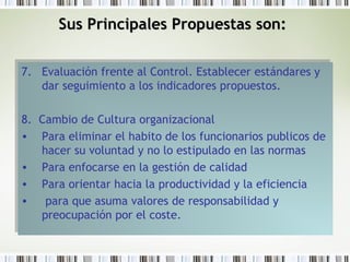 7. Evaluación frente al Control. Establecer estándares y
dar seguimiento a los indicadores propuestos.
8. Cambio de Cultura organizacional
• Para eliminar el habito de los funcionarios publicos de
hacer su voluntad y no lo estipulado en las normas
• Para enfocarse en la gestión de calidad
• Para orientar hacia la productividad y la eficiencia
• para que asuma valores de responsabilidad y
preocupación por el coste.
7. Evaluación frente al Control. Establecer estándares y
dar seguimiento a los indicadores propuestos.
8. Cambio de Cultura organizacional
• Para eliminar el habito de los funcionarios publicos de
hacer su voluntad y no lo estipulado en las normas
• Para enfocarse en la gestión de calidad
• Para orientar hacia la productividad y la eficiencia
• para que asuma valores de responsabilidad y
preocupación por el coste.
Sus Principales Propuestas son:Sus Principales Propuestas son:
 