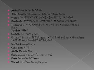 Apodo: Puerta de Oro de Colombia País : Colombia • Departamento  Atlántico • Región Caribe Ubicación 10°59′16″N 74°47′20″O﻿ / ﻿10.98778, -74.78889Coordenadas: 10°59′16″N 74°47′20″O﻿ / ﻿10.98778, -74.78889 Temperatura 27,4° C • Altitud Entre 0 y 142 msnm • Distancia 948 km a BogotáSuperficie 154km² Fundación Entre 1627 y 1637 Erección 7 de abril de 1813 Población   • Total 1 148 506 hab. • Metropolitana 1 821 517 hab. • Densidad 7 457 hab./km² Gentilicio Barranquillero, a Código postal 4-72Alcalde Alejandro Char Fiestas mayores 7 de abril (Erección en villa) Patrón San Nicolás de Tolentino Sitio web http://www.barranquilla.gov.co