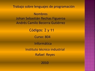 Trabajo sobre lenguajes de programación
Nombres
Johan Sebastián flechas Figueroa
Andrés Camilo Becerra Gutiérrez
Códigos: 2 y 11
Curso: 804
Informática
Instituto técnico industrial
Rafael Reyes
2010
 