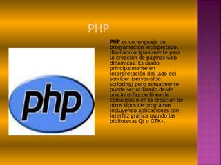  PHP es un lenguaje de
programación interpretado,
diseñado originalmente para
la creación de páginas web
dinámicas. Es usado
principalmente en
interpretación del lado del
servidor (server-side
scripting) pero actualmente
puede ser utilizado desde
una interfaz de línea de
comandos o en la creación de
otros tipos de programas
incluyendo aplicaciones con
interfaz gráfica usando las
bibliotecas Qt o GTK+.
 