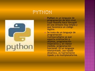  Python es un lenguaje de
programación de alto nivel
cuya filosofía hace hincapié
en una sintaxis muy limpia y
que favorezca un código
legible.
 Se trata de un lenguaje de
programación
multiparadigma ya que
soporta orientación a
objetos, programación
imperativa y, en menor
medida, programación
funcional. Es un lenguaje
interpretado, usa tipado
dinámico, es fuertemente
tipado y es multiplataforma.
 