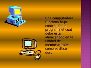  Una computadora
funciona bajo
control de un
programa el cual
debe estar
almacenado en la
unidad de
memoria; tales
como el disco
duro.
 