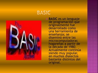  BASIC es un lenguaje
de programación que
originalmente fue
desarrollado como
una herramienta de
enseñanza; se
diseminó entre las
microcomputadoras
hogareñas a partir de
la década de 1980.
Actualmente continúa
siendo muy popular,
en muchos dialectos
bastante distintos del
original.
 