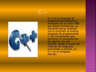  C++ es un lenguaje de
programación diseñado a
mediados de los años 1980
por Bjarne Stroustrup. La
intención de su creación
fue el extender al exitoso
lenguaje de programación
C con mecanismos que
permitan la manipulación
de objetos. En ese
sentido, desde el punto de
vista de los lenguajes
orientados a objetos, el
C++ es un lenguaje
híbrido.
 