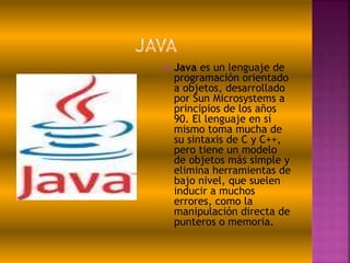  Java es un lenguaje de
programación orientado
a objetos, desarrollado
por Sun Microsystems a
principios de los años
90. El lenguaje en sí
mismo toma mucha de
su sintaxis de C y C++,
pero tiene un modelo
de objetos más simple y
elimina herramientas de
bajo nivel, que suelen
inducir a muchos
errores, como la
manipulación directa de
punteros o memoria.
 