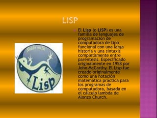  El Lisp (o LISP) es una
familia de lenguajes de
programación de
computadora de tipo
funcional con una larga
historia y una sintaxis
completamente entre
paréntesis. Especificado
originalmente en 1958 por
John McCarthy. El Lisp fue
creado originalmente
como una notación
matemática práctica para
los programas de
computadora, basada en
el cálculo lambda de
Alonzo Church.
 