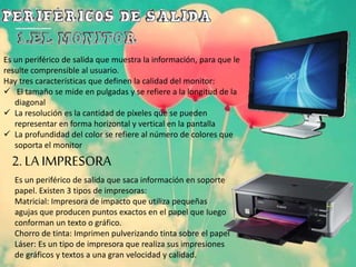 Es un periférico de salida que muestra la información, para que le
resulte comprensible al usuario.
Hay tres características que definen la calidad del monitor:
 El tamaño se mide en pulgadas y se refiere a la longitud de la
diagonal
 La resolución es la cantidad de píxeles que se pueden
representar en forma horizontal y vertical en la pantalla
 La profundidad del color se refiere al número de colores que
soporta el monitor
2. LA IMPRESORA
Es un periférico de salida que saca información en soporte
papel. Existen 3 tipos de impresoras:
Matricial: Impresora de impacto que utiliza pequeñas
agujas que producen puntos exactos en el papel que luego
conforman un texto o gráfico.
Chorro de tinta: Imprimen pulverizando tinta sobre el papel
Láser: Es un tipo de impresora que realiza sus impresiones
de gráficos y textos a una gran velocidad y calidad.
 