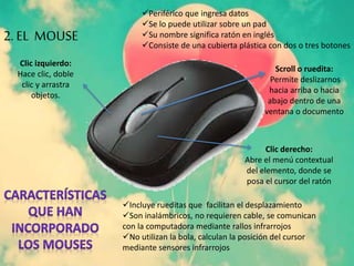 Periférico que ingresa datos
Se lo puede utilizar sobre un pad
Su nombre significa ratón en inglés
Consiste de una cubierta plástica con dos o tres botones
Clic izquierdo:
Hace clic, doble
clic y arrastra
objetos.
Clic derecho:
Abre el menú contextual
del elemento, donde se
posa el cursor del ratón
Scroll o ruedita:
Permite deslizarnos
hacia arriba o hacia
abajo dentro de una
ventana o documento
Incluye rueditas que facilitan el desplazamiento
Son inalámbricos, no requieren cable, se comunican
con la computadora mediante rallos infrarrojos
No utilizan la bola, calculan la posición del cursor
mediante sensores infrarrojos
2. EL MOUSE
 