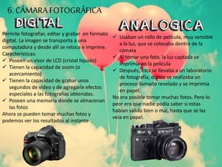 Permite fotografiar, editar y grabar en formato
digital. La imagen se transporta a una
computadora y desde allí se retoca e imprime.
Características:
 Poseen un visor de LCD (cristal líquido)
 Tienen la capacidad de zoom (o
acercamiento)
 Tienen la capacidad de grabar unos
segundos de video y de agregarle efectos
especiales a las fotografías obtenidas.
 Poseen una memoria donde se almacenan
las fotos
Ahora se pueden tomar muchas fotos y
podemos ver los resultados al instante .
 Usaban un rollo de película, muy sensible
a la luz, que se colocaba dentro de la
cámara
 Al tomar una foto, la luz captada se
imprimía en la película
 Después, esta se llevaba a un laboratorio
de fotografía, donde se realizaba un
proceso llamado revelado y se imprimía
en papel.
No era posible tomar muchas fotos. Pero lo
peor era que nadie podía saber si estas
habían salido bien o mal, hasta que se las
veía en papel.
6. CÁMARA FOTOGRÁFICA
 