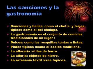 Las canciones y la gastronomía Canciones y bailes, como el chotis, y trajes típicos como el del chulapo. La gastronomía es el conjunto de comidas tradicionales de un lugar : Dulces: como las rosquillas tontas y listas. Platos típicos :como el cocido madrileño. La alfarería :útiles de barro. La alforja: objetos de hierro. La artesanía textil :crea tapices. 
