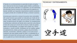 .
El karate en su entrenamiento es parecido al judo y al jujitsu
pero refuerza las técnicas de pegar golpes letales y puñetazos,
más que de luchar o derribar a un oponente. Los tres elementos
de velocidad, fuerza y técnica son vitales para los expertos en
karate; también son requisitos importantes la alerta constante,
un agudo sentido de la medida del tiempo y el factor sorpresa.
Se presta gran atención a conocer los puntos más vulnerables
del cuerpo humano que pueden ser atacados por medio de las
manos, codos, rodillas o pies, que son la cara, el cuello, el plexo
solar, la espina dorsal, las ingles y los riñones. En competiciones
o exhibiciones ordinarias de karate sólo se permite como blanco
el área del cuerpo por encima de la cintura y todos los golpes
deben ser amortiguados. Los golpes más usados son: manos
cortantes o .manos cuchillo., puñetazos con los nudillos, golpes
de aplastamiento, dedos punzantes, golpes de pie frontales,
laterales, envolventes, saltando y pateos. En la lucha actual
cualquiera de estos golpes puede ser fatal. La habilidad de un
maestro de karate (sen sei) para partir una tabla o un ladrillo
con un golpe de sus manos desnudas es proverbial.
 