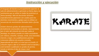 Instrucción y ejecución
El lenguaje del karate es principalmente japonés: la
sala de adiestramiento o gimnasio se llama dojo y la
vestimenta que se utiliza en todas las prácticas se
llama karategi. Más de doscientos términos
específicamente japoneses son usados para los
distintos movimientos y golpes que se utilizan en
secuencias de movimientos llamados kata o forma.
Existen diversos grados de adiestramiento
formalmente reconocidos en karate, representados
por el color del cinturón de tela que rodea al
karategi; los colores usuales en orden ascendente
son: blanco, amarillo, naranja, verde, azul (morado),
marrón y negro. Las cualificaciones para los
cinturones difieren de escuela a escuela,
dependiendo del estilo y el nivel que se enseñe. El
cinturón negro o dan es el máximo nivel en karate y
está también cualificado en grados de pericia,
siendo el décimo el dan de mayor nivel.
 