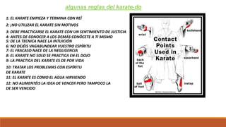 algunas reglas del karate-do
1: EL KARATE EMPIEZA Y TERMINA CON REÍ
2: ¡NO UTILIZAR EL KARATE SIN MOTIVOS
3: DEBE PRACTICARSE EL KARATE CON UN SENTIMIENTO DE JUSTICIA
4: ANTES DE CONOCER A LOS DEMÁS CONÓCETE A TI MISMO
5: DE LA TECNICA NACE LA INTUICIÓN
6: NO DEJÉIS VAGABUNDEAR VUESTRO ESPÍRITU
7: EL FRACASO NACE DE LA NEGLIGENCIA
8: EL KARATE NO SOLO SE PRACTICA EN EL DOJO
9: LA PRACTICA DEL KARATE ES DE POR VIDA
10: TRATAR LOS PROBLEMAS CON ESPÍRITU
DE KARATE
11: EL KARATE ES COMO EL AGUA HIRVIENDO
12: NO ALIMENTÉIS LA IDEA DE VENCER PERO TAMPOCO LA
DE SER VENCIDO
 