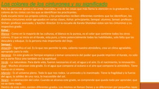 Los colores de los cinturones y su significado
Para las personas ajenas a las artes marciales, una de las cosas que más llama la atención es la graduación, los
colores de los cintos con los que se identifican los practicantes.
Cada escuela tiene sus propios colores, y los practicantes reciben diferentes nombres que los identifican, los
distintos cinturones están agrupados en varias clases, Kohai: principiante; Sempai: alumno; Sensei: profesor;
Shihan: profesor avanzado; y Kaicho: director. En la escuela de Karate Shotokan estos son los cinturones y su
respectivo grado.
Kohai :
Blanco - Como en la mayoría de las culturas, el blanco es la pureza, es el color que contiene todos los otros
colores. El que se inicia en el Karate, esta puro, y tiene potencialmente todas las habilidades, solo falta que las
descubra y eduque. Es la persona más importante del Dojo.
Sempai :
Amarillo - Significa el sol. Es lo que nos permite la vida, calienta nuestra atmósfera, crea un clima agradable,
apropiado para la vida.
Naranja - En este grado en Sempai empieza a tomar consciencia del poder que puede imprimir el Karate, no solo
en la parte física sino también en la espiritual.
Verde - La naturaleza. Para darle vida, fueron necesarios el sol, el agua y el aire. Es el nacimiento, la renovación.
Azul - Muchos alcanzan este grado. Es el agua que compone al océano o el aire que compone la atmósfera. Tiene
fuerza en sí misma.
Marrón - Es el universo pleno. Todo lo que nos rodea. Lo animado y lo inanimado. Tiene la fragilidad y la fuerza
del agua, la solidez de una roca, lo inaccesible del sol.
Negro - La abstracción del color. Cuando se alcanza este grado, se comprende que queda todo por aprender, que
no se tiene nada.
Dentro de este color, existen diferentes grados. Los mismos se llaman Danes y se diferencian por pequeñas rayas
 