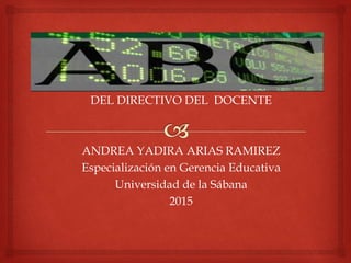 DEL DIRECTIVO DEL DOCENTE
ANDREA YADIRA ARIAS RAMIREZ
Especialización en Gerencia Educativa
Universidad de la Sábana
2015
 
