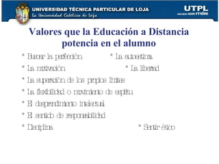 Valores que la Educaci ón  a Distancia potencia en el alumno * Buscar la perfección  * La autoestima * La motivación  * La libertad * La superación de los propios límites * La flexibilidad o movimiento de espíritu * El desprendimiento intelectual * El sentido de responsabilidad * Disciplina  * Sentir ético 