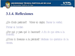 3.1.4. Reflexiones ¿De dónde partimos?:  Volver al origen:   Buscar la verdad. Formar al hombre ¿Por qué y para qué lo hacemos?:   A fin de que sirva a la sociedad. ¿Cómo lo llevamos a la práctica?:   Mediante los ejercicios de la ciencia.   