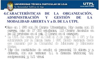 4. CARACTERÍSTICAS DE LA ORGANIZACIÓN, ADMINISTRACIÓN Y GESTIÓN DE LA MODALIDAD ABIERTA Y a D. DE LA UTPL Nace en 1 976 con 34 Centros Universitarios. Hoy cuenta con 15 carreras, más de 17 000 estudiantes, 113 Centros Asociados en las 22 provincias en el país, 3 Centros en el extranjero. * La UTPL fue creada por la CME el 3 de mayo de 1 971 y fue administrada por la misma hasta 1 997. Siendo regentada desde ese momento por la Comunidad de Misioneras y Misioneros Identes. * Hay dos modalidades de estudio: a) presencial; b) abierta y a distancia, con sus variantes: b.1. a distancia tradicional; b.2. semipresencial; y, b.3. virtual   
